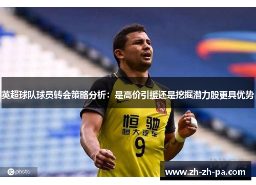 英超球队球员转会策略分析:是高价引援还是挖掘潜力股更具优势 英超球队球员转会策略分析:是高价引援还是挖掘潜力股更具优势