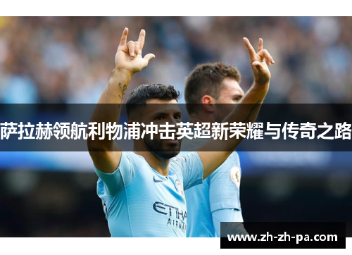 萨拉赫领航利物浦冲击英超新荣耀与传奇之路 萨拉赫领航利物浦冲击英超新荣耀与传奇之路