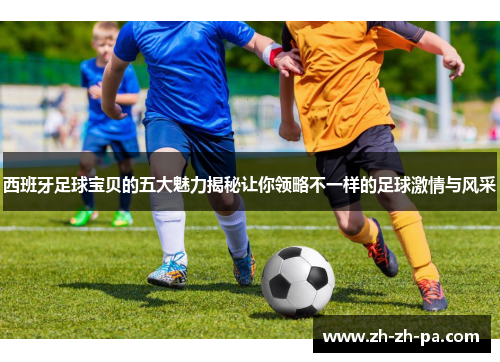 西班牙足球宝贝的五大魅力揭秘让你领略不一样的足球激情与风采 西班牙足球宝贝的五大魅力揭秘让你领略不一样的足球激情与风采