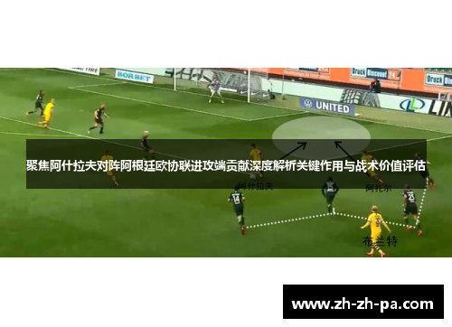 聚焦阿什拉夫对阵阿根廷欧协联进攻端贡献深度解析关键作用与战术价值评估