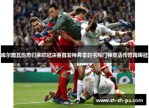 库尔图瓦伤愈归来欧冠决赛首发神勇零封书写门神复活传奇再铸冠