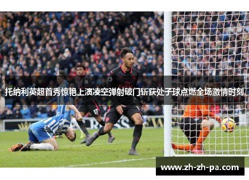 托纳利英超首秀惊艳上演凌空弹射破门斩获处子球点燃全场激情时刻
