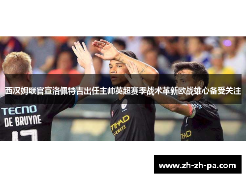 西汉姆联官宣洛佩特吉出任主帅英超赛季战术革新欧战雄心备受关注