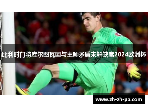 比利时门将库尔图瓦因与主帅矛盾未解缺席2024欧洲杯 比利时门将库尔图瓦因与主帅矛盾未解缺席2024欧洲杯