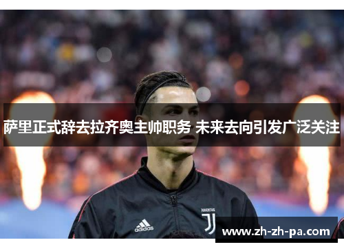 萨里正式辞去拉齐奥主帅职务 未来去向引发广泛关注 萨里正式辞去拉齐奥主帅职务 未来去向引发广泛关注