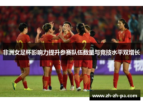 非洲女足杯影响力提升参赛队伍数量与竞技水平双增长 非洲女足杯影响力提升参赛队伍数量与竞技水平双增长