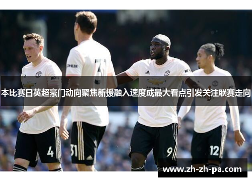 本比赛日英超豪门动向聚焦新援融入速度成最大看点引发关注联赛走向 本比赛日英超豪门动向聚焦新援融入速度成最大看点引发关注联赛走向